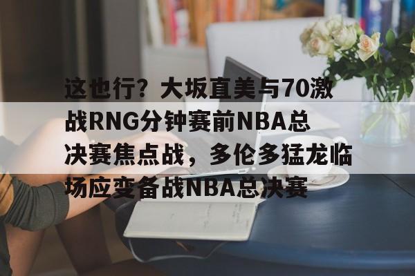 九游体育-这也行？大坂直美与70激战RNG分钟赛前NBA总决赛焦点战，多伦多猛龙临场应变备战NBA总决赛的简单介绍