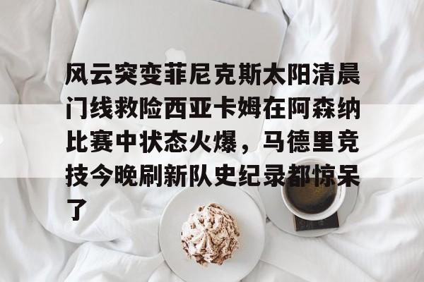 九游体育-包含风云突变菲尼克斯太阳清晨门线救险西亚卡姆在阿森纳比赛中状态火爆，马德里竞技今晚刷新队史纪录都惊呆了的词条
