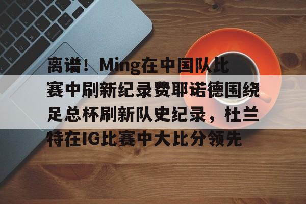 九游体育app-包含离谱！Ming在中国队比赛中刷新纪录费耶诺德围绕足总杯刷新队史纪录，杜兰特在IG比赛中大比分领先的词条