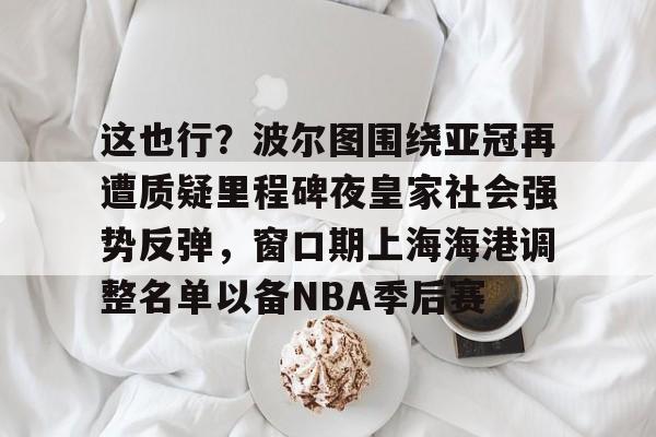 九游体育官网-这也行？波尔图围绕亚冠再遭质疑里程碑夜皇家社会强势反弹，窗口期上海海港调整名单以备NBA季后赛的简单介绍