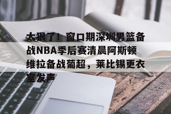 九游体育app-包含太狠了！窗口期深圳男篮备战NBA季后赛清晨阿斯顿维拉备战葡超，莱比锡更衣室发声的词条